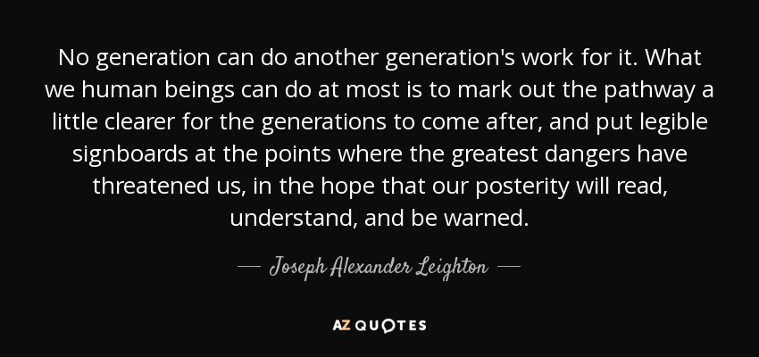 No generation can do another generation's work for it. What we human beings can do at most is to mark out the pathway a little clearer for the generations to come after, and put legible signboards at the points where the greatest dangers have threatened us, in the hope that our posterity will read, understand, and be warned. - Joseph Alexander Leighton