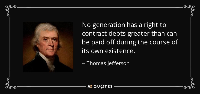 No generation has a right to contract debts greater than can be paid off during the course of its own existence. - Thomas Jefferson