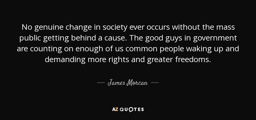 No genuine change in society ever occurs without the mass public getting behind a cause. The good guys in government are counting on enough of us common people waking up and demanding more rights and greater freedoms. - James Morcan