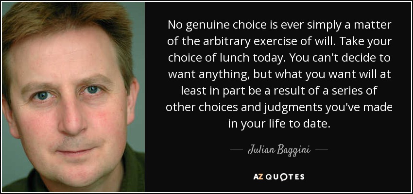 No genuine choice is ever simply a matter of the arbitrary exercise of will. Take your choice of lunch today. You can't decide to want anything, but what you want will at least in part be a result of a series of other choices and judgments you've made in your life to date. - Julian Baggini
