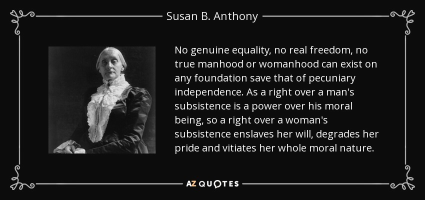 No genuine equality, no real freedom, no true manhood or womanhood can exist on any foundation save that of pecuniary independence. As a right over a man's subsistence is a power over his moral being, so a right over a woman's subsistence enslaves her will, degrades her pride and vitiates her whole moral nature. - Susan B. Anthony