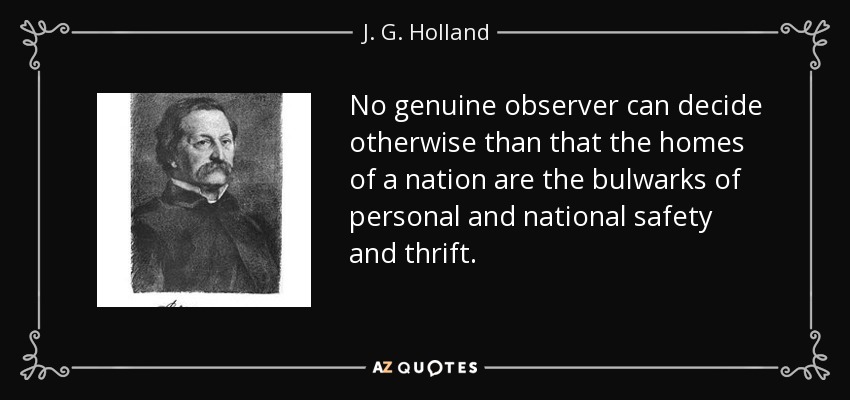 No genuine observer can decide otherwise than that the homes of a nation are the bulwarks of personal and national safety and thrift. - J. G. Holland