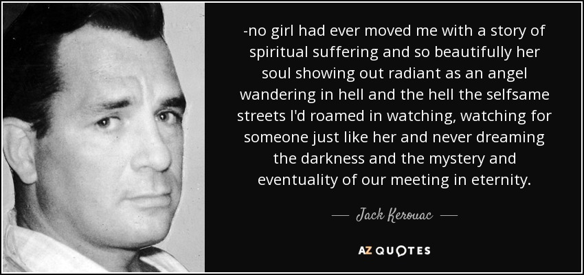 -no girl had ever moved me with a story of spiritual suffering and so beautifully her soul showing out radiant as an angel wandering in hell and the hell the selfsame streets I'd roamed in watching, watching for someone just like her and never dreaming the darkness and the mystery and eventuality of our meeting in eternity. - Jack Kerouac