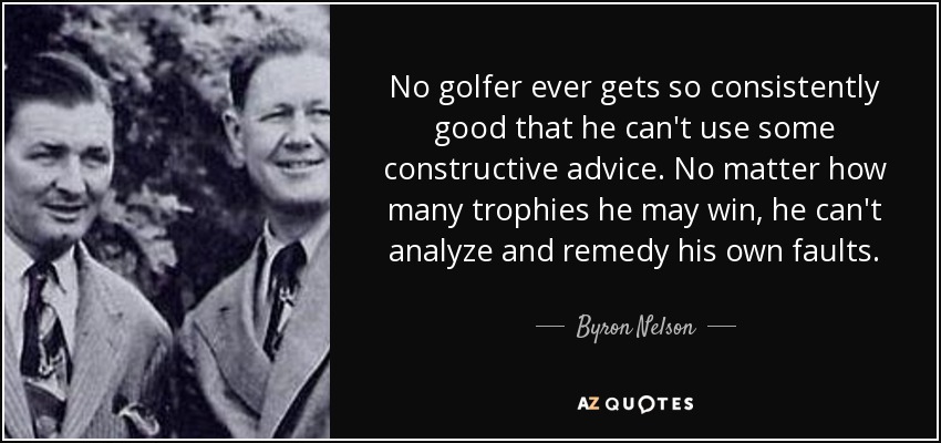 No golfer ever gets so consistently good that he can't use some constructive advice. No matter how many trophies he may win, he can't analyze and remedy his own faults. - Byron Nelson