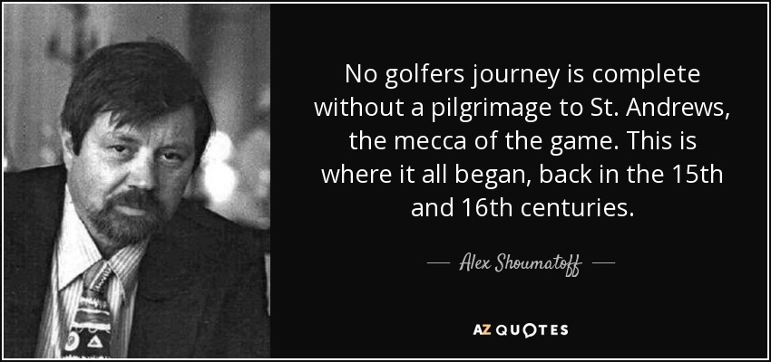 No golfers journey is complete without a pilgrimage to St. Andrews, the mecca of the game. This is where it all began, back in the 15th and 16th centuries. - Alex Shoumatoff