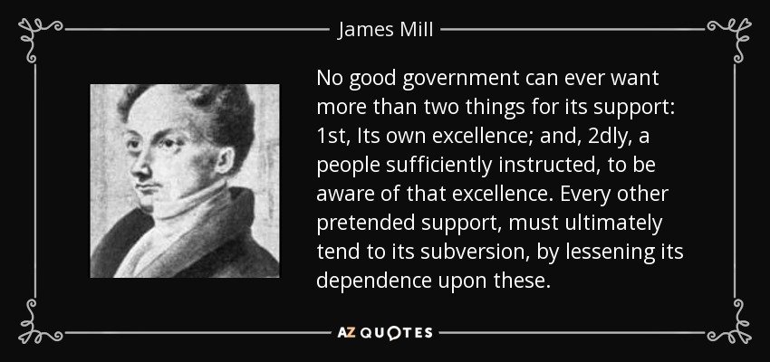 No good government can ever want more than two things for its support: 1st, Its own excellence; and, 2dly, a people sufficiently instructed, to be aware of that excellence. Every other pretended support, must ultimately tend to its subversion, by lessening its dependence upon these. - James Mill