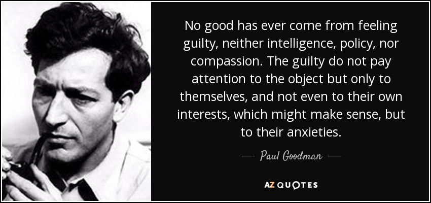 No good has ever come from feeling guilty, neither intelligence, policy, nor compassion. The guilty do not pay attention to the object but only to themselves, and not even to their own interests, which might make sense, but to their anxieties. - Paul Goodman