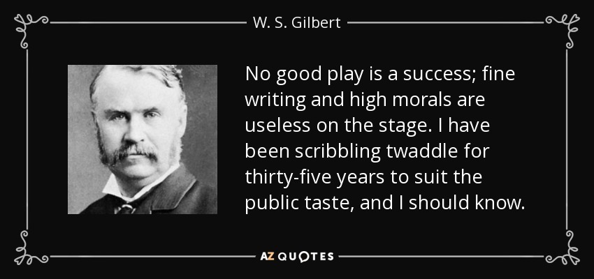 No good play is a success; fine writing and high morals are useless on the stage. I have been scribbling twaddle for thirty-five years to suit the public taste, and I should know. - W. S. Gilbert