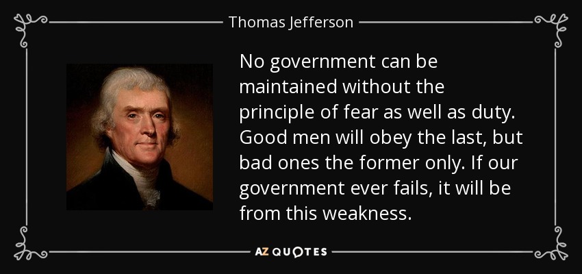 No government can be maintained without the principle of fear as well as duty. Good men will obey the last, but bad ones the former only. If our government ever fails, it will be from this weakness. - Thomas Jefferson