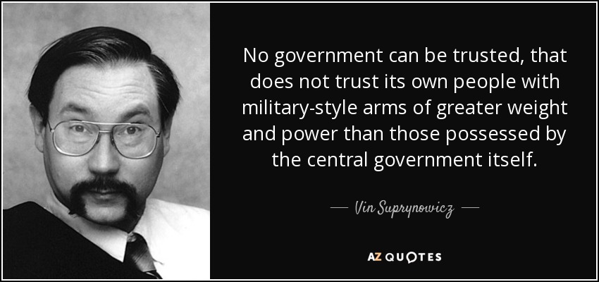 No government can be trusted, that does not trust its own people with military-style arms of greater weight and power than those possessed by the central government itself. - Vin Suprynowicz