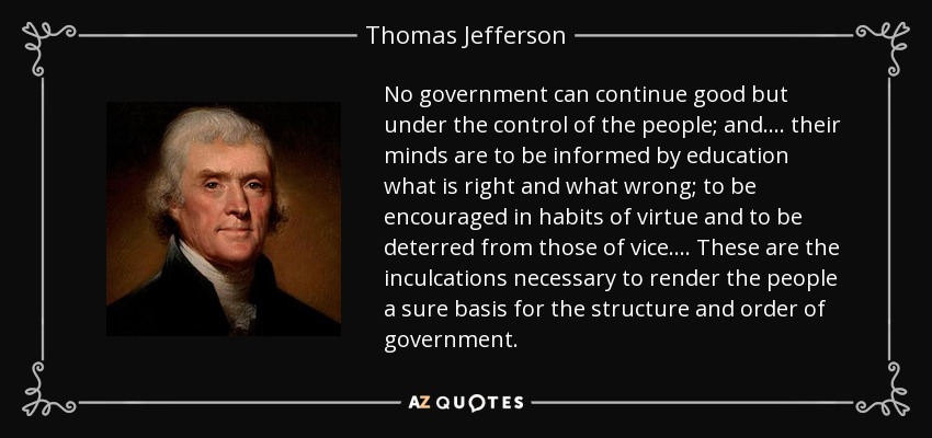 No government can continue good but under the control of the people; and . . . . their minds are to be informed by education what is right and what wrong; to be encouraged in habits of virtue and to be deterred from those of vice . . . . These are the inculcations necessary to render the people a sure basis for the structure and order of government. - Thomas Jefferson