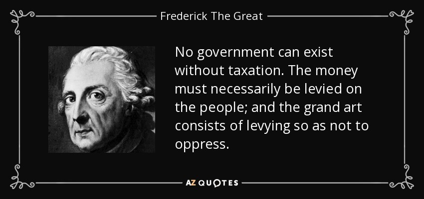 No government can exist without taxation. The money must necessarily be levied on the people; and the grand art consists of levying so as not to oppress. - Frederick The Great