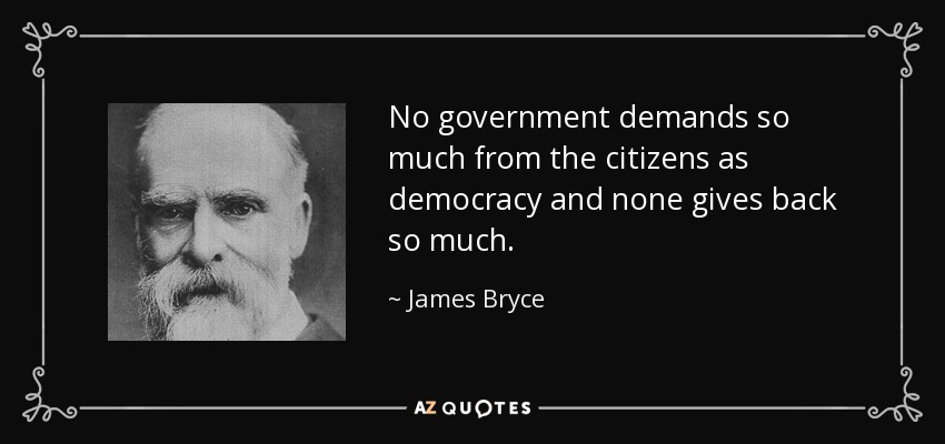 No government demands so much from the citizens as democracy and none gives back so much. - James Bryce