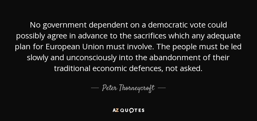 No government dependent on a democratic vote could possibly agree in advance to the sacrifices which any adequate plan for European Union must involve. The people must be led slowly and unconsciously into the abandonment of their traditional economic defences, not asked. - Peter Thorneycroft, Baron Thorneycroft