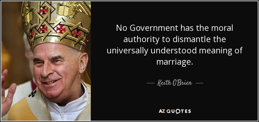 No Government has the moral authority to dismantle the universally understood meaning of marriage. - Keith O'Brien