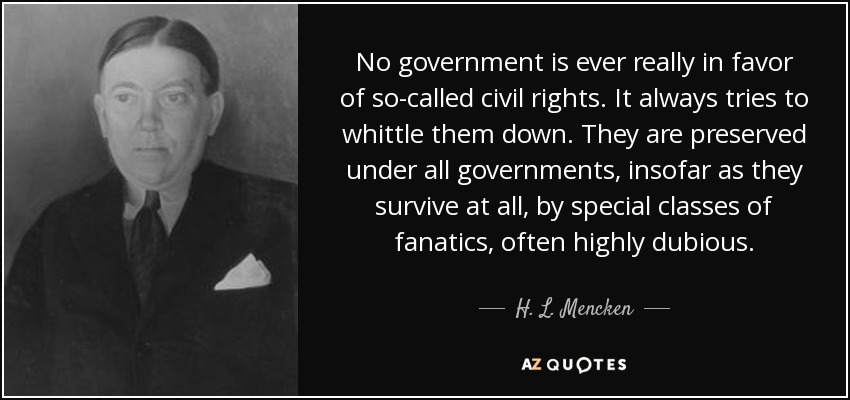 No government is ever really in favor of so-called civil rights. It always tries to whittle them down. They are preserved under all governments, insofar as they survive at all, by special classes of fanatics, often highly dubious. - H. L. Mencken