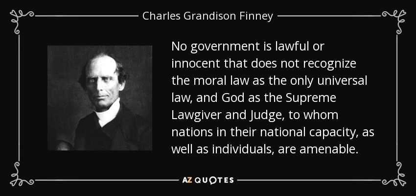 No government is lawful or innocent that does not recognize the moral law as the only universal law, and God as the Supreme Lawgiver and Judge, to whom nations in their national capacity, as well as individuals, are amenable. - Charles Grandison Finney