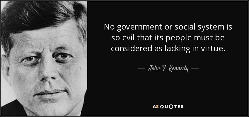 No government or social system is so evil that its people must be considered as lacking in virtue. - John F. Kennedy