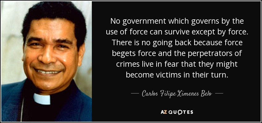 No government which governs by the use of force can survive except by force. There is no going back because force begets force and the perpetrators of crimes live in fear that they might become victims in their turn. - Carlos Filipe Ximenes Belo
