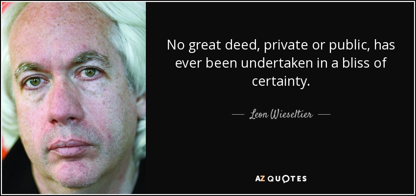 No great deed, private or public, has ever been undertaken in a bliss of certainty. - Leon Wieseltier
