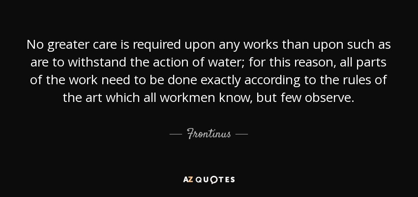 No greater care is required upon any works than upon such as are to withstand the action of water; for this reason, all parts of the work need to be done exactly according to the rules of the art which all workmen know, but few observe. - Frontinus