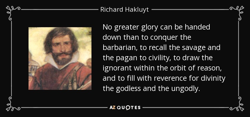 No greater glory can be handed down than to conquer the barbarian, to recall the savage and the pagan to civility, to draw the ignorant within the orbit of reason, and to fill with reverence for divinity the godless and the ungodly. - Richard Hakluyt
