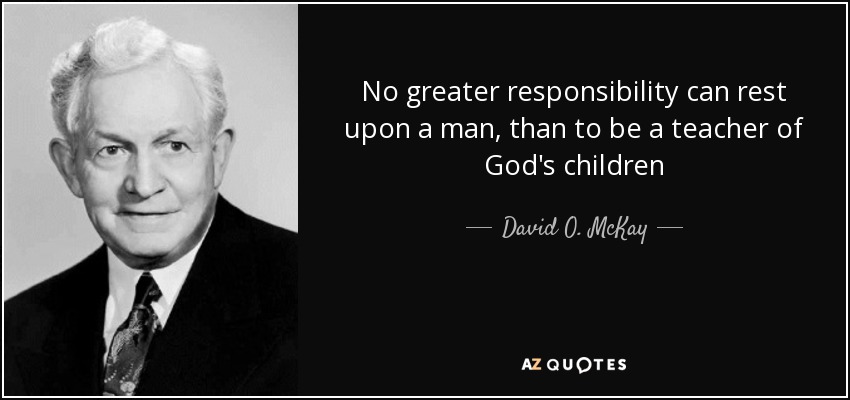 No greater responsibility can rest upon a man, than to be a teacher of God's children - David O. McKay