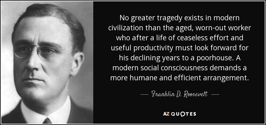 No greater tragedy exists in modern civilization than the aged, worn-out worker who after a life of ceaseless effort and useful productivity must look forward for his declining years to a poorhouse. A modern social consciousness demands a more humane and efficient arrangement. - Franklin D. Roosevelt