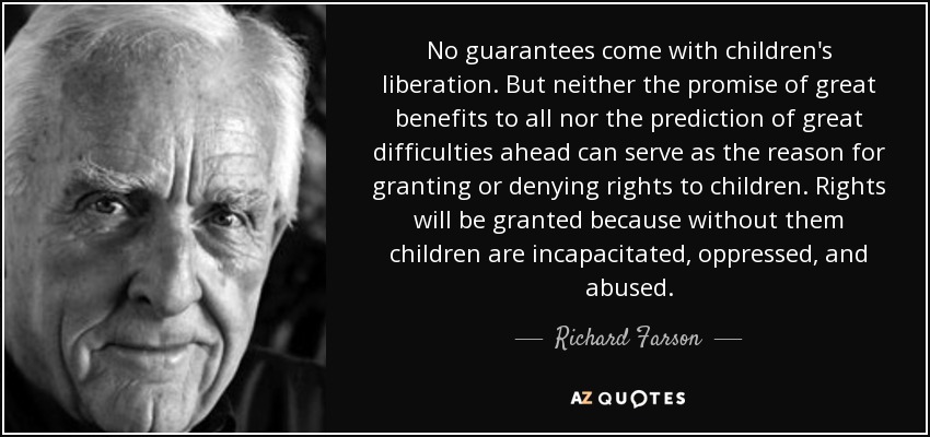 No guarantees come with children's liberation. But neither the promise of great benefits to all nor the prediction of great difficulties ahead can serve as the reason for granting or denying rights to children. Rights will be granted because without them children are incapacitated, oppressed, and abused. - Richard Farson