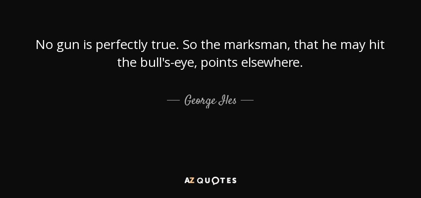 No gun is perfectly true. So the marksman, that he may hit the bull's-eye, points elsewhere. - George Iles