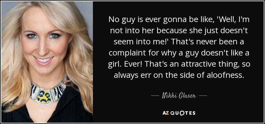 No guy is ever gonna be like, 'Well, I'm not into her because she just doesn't seem into me!' That's never been a complaint for why a guy doesn't like a girl. Ever! That's an attractive thing, so always err on the side of aloofness. - Nikki Glaser