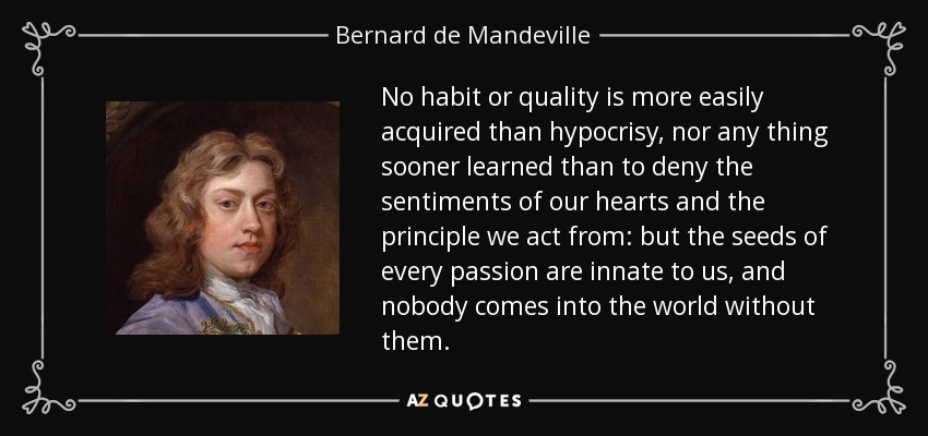 No habit or quality is more easily acquired than hypocrisy, nor any thing sooner learned than to deny the sentiments of our hearts and the principle we act from: but the seeds of every passion are innate to us, and nobody comes into the world without them. - Bernard de Mandeville