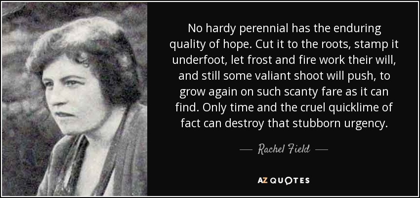 No hardy perennial has the enduring quality of hope. Cut it to the roots, stamp it underfoot, let frost and fire work their will, and still some valiant shoot will push, to grow again on such scanty fare as it can find. Only time and the cruel quicklime of fact can destroy that stubborn urgency. - Rachel Field