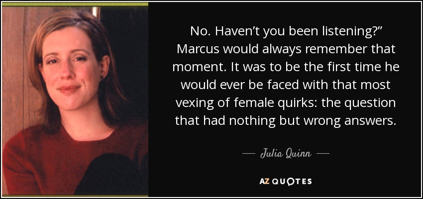 No. Haven’t you been listening?” Marcus would always remember that moment. It was to be the first time he would ever be faced with that most vexing of female quirks: the question that had nothing but wrong answers. - Julia Quinn