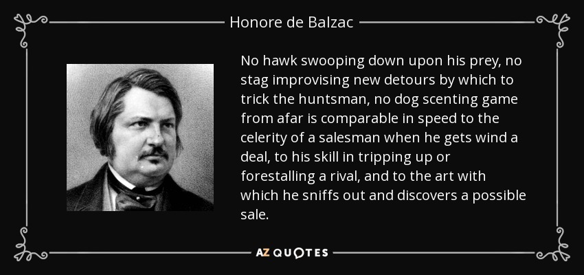 No hawk swooping down upon his prey, no stag improvising new detours by which to trick the huntsman, no dog scenting game from afar is comparable in speed to the celerity of a salesman when he gets wind a deal, to his skill in tripping up or forestalling a rival, and to the art with which he sniffs out and discovers a possible sale. - Honore de Balzac