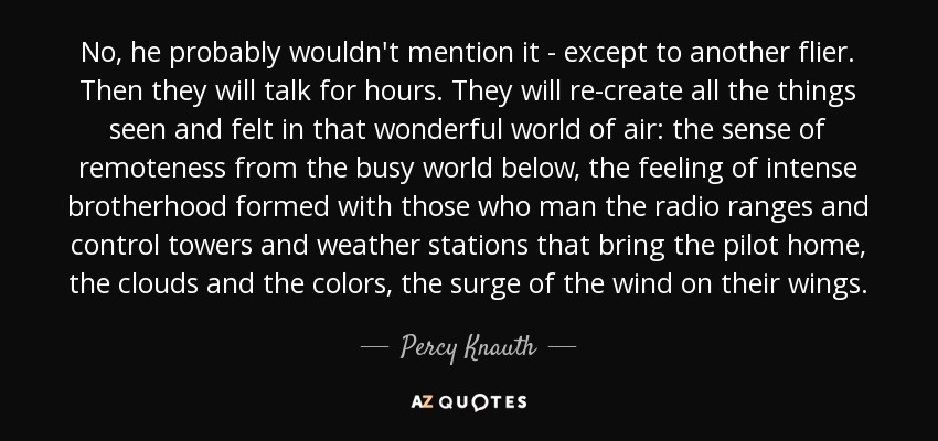 No, he probably wouldn't mention it - except to another flier. Then they will talk for hours. They will re-create all the things seen and felt in that wonderful world of air: the sense of remoteness from the busy world below, the feeling of intense brotherhood formed with those who man the radio ranges and control towers and weather stations that bring the pilot home, the clouds and the colors, the surge of the wind on their wings. - Percy Knauth