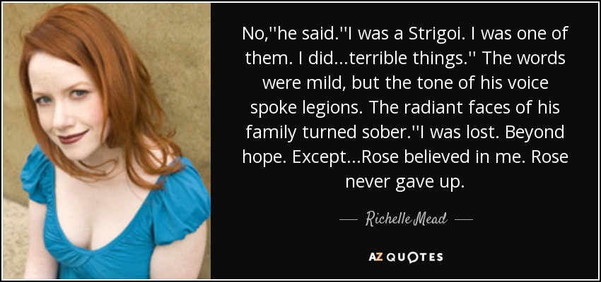 No,''he said.''I was a Strigoi. I was one of them. I did...terrible things.'' The words were mild, but the tone of his voice spoke legions. The radiant faces of his family turned sober.''I was lost. Beyond hope. Except...Rose believed in me. Rose never gave up. - Richelle Mead