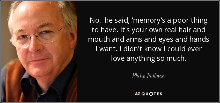 No,' he said, 'memory's a poor thing to have. It's your own real hair and mouth and arms and eyes and hands I want. I didn't know I could ever love anything so much. - Philip Pullman