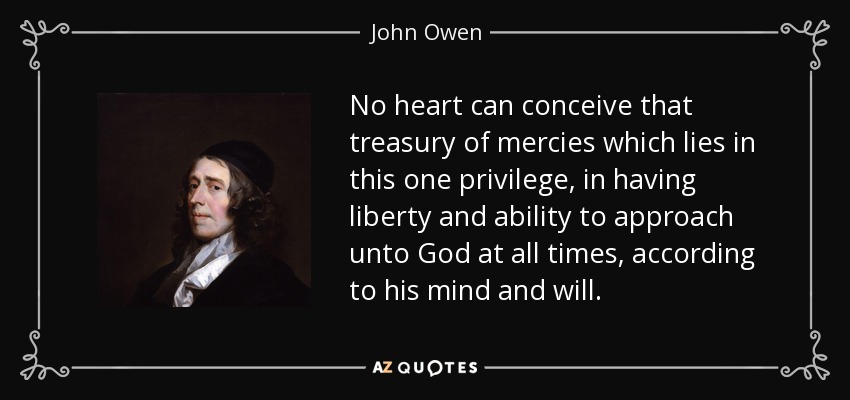 No heart can conceive that treasury of mercies which lies in this one privilege, in having liberty and ability to approach unto God at all times, according to his mind and will. - John Owen