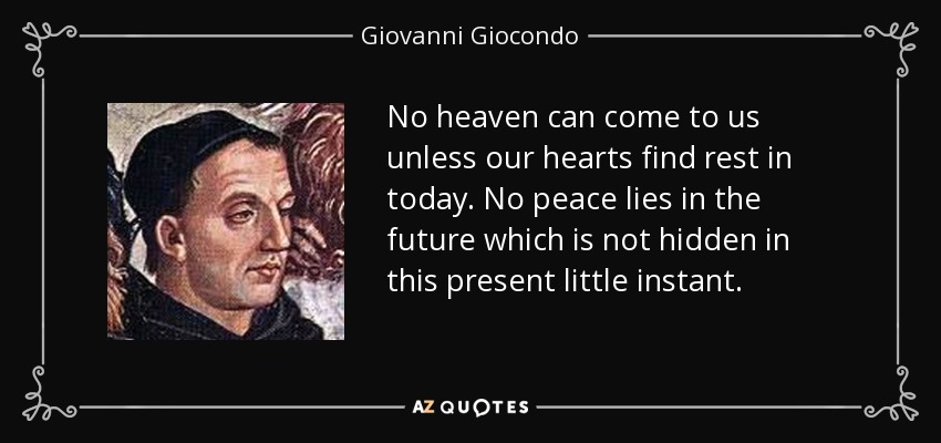 No heaven can come to us unless our hearts find rest in today. No peace lies in the future which is not hidden in this present little instant. - Giovanni Giocondo