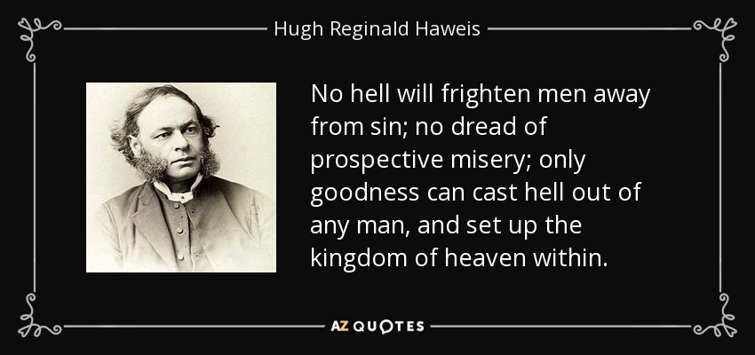 No hell will frighten men away from sin; no dread of prospective misery; only goodness can cast hell out of any man, and set up the kingdom of heaven within. - Hugh Reginald Haweis