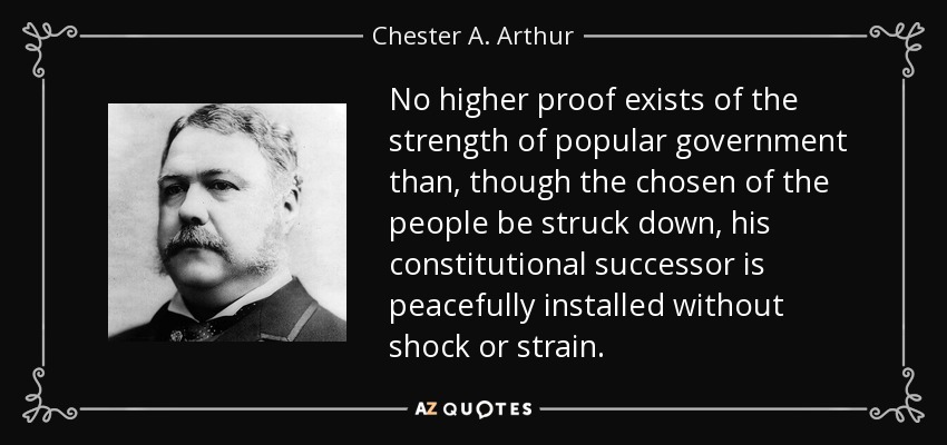 No higher proof exists of the strength of popular government than, though the chosen of the people be struck down, his constitutional successor is peacefully installed without shock or strain. - Chester A. Arthur