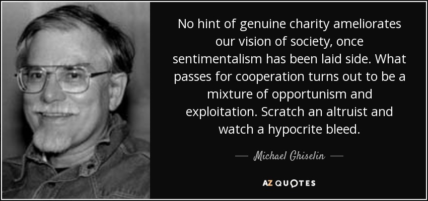 No hint of genuine charity ameliorates our vision of society, once sentimentalism has been laid side. What passes for cooperation turns out to be a mixture of opportunism and exploitation. Scratch an altruist and watch a hypocrite bleed. - Michael Ghiselin
