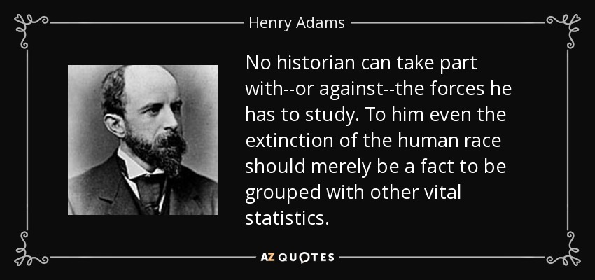 No historian can take part with--or against--the forces he has to study. To him even the extinction of the human race should merely be a fact to be grouped with other vital statistics. - Henry Adams