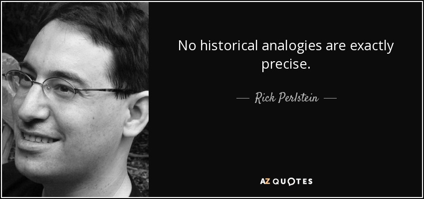 No historical analogies are exactly precise. - Rick Perlstein