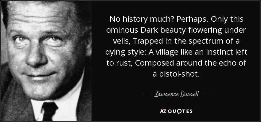No history much? Perhaps. Only this ominous Dark beauty flowering under veils, Trapped in the spectrum of a dying style: A village like an instinct left to rust, Composed around the echo of a pistol-shot. - Lawrence Durrell