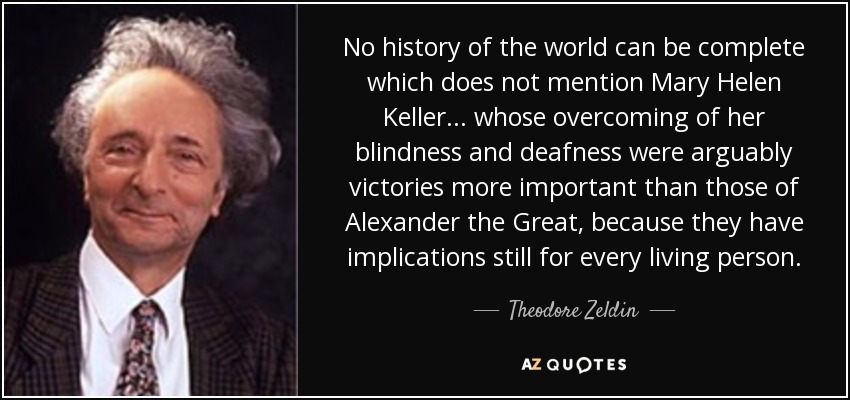 No history of the world can be complete which does not mention Mary Helen Keller... whose overcoming of her blindness and deafness were arguably victories more important than those of Alexander the Great, because they have implications still for every living person. - Theodore Zeldin