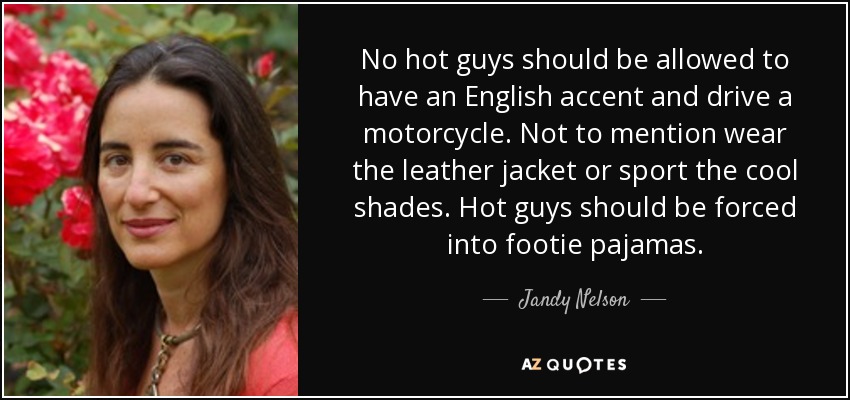 No hot guys should be allowed to have an English accent and drive a motorcycle. Not to mention wear the leather jacket or sport the cool shades. Hot guys should be forced into footie pajamas. - Jandy Nelson