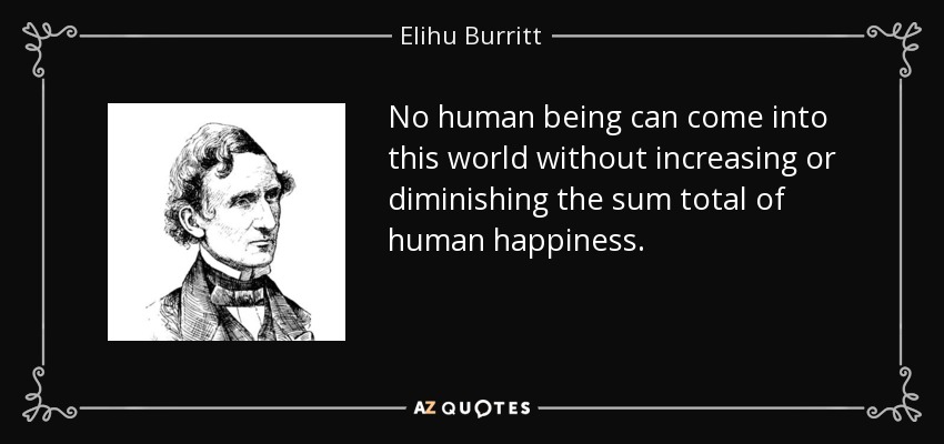 No human being can come into this world without increasing or diminishing the sum total of human happiness. - Elihu Burritt