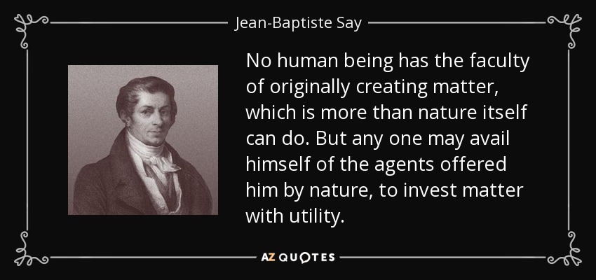 No human being has the faculty of originally creating matter, which is more than nature itself can do. But any one may avail himself of the agents offered him by nature, to invest matter with utility. - Jean-Baptiste Say
